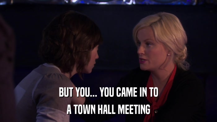 BUT YOU... YOU CAME IN TO A TOWN HALL MEETING 