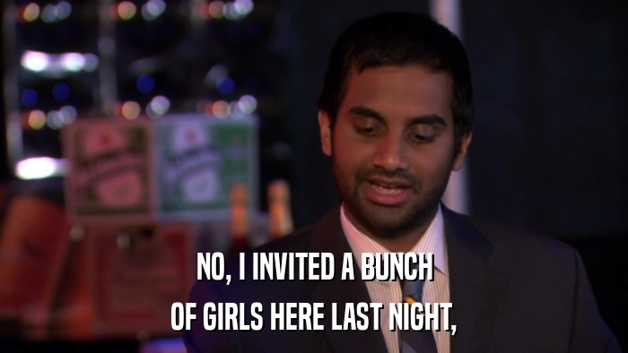 NO, I INVITED A BUNCH OF GIRLS HERE LAST NIGHT, 