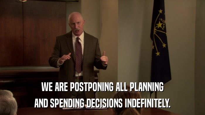 WE ARE POSTPONING ALL PLANNING AND SPENDING DECISIONS INDEFINITELY. 