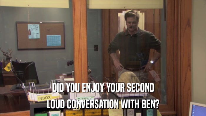 DID YOU ENJOY YOUR SECOND LOUD CONVERSATION WITH BEN? 