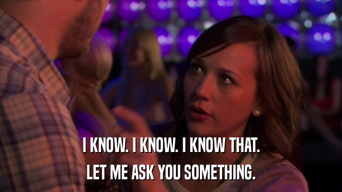 I KNOW. I KNOW. I KNOW THAT. LET ME ASK YOU SOMETHING. 