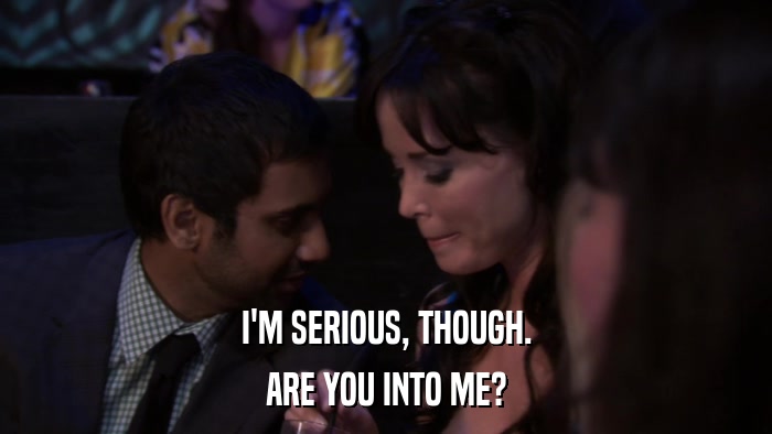 I'M SERIOUS, THOUGH. ARE YOU INTO ME? 