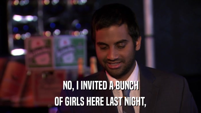 NO, I INVITED A BUNCH OF GIRLS HERE LAST NIGHT, 