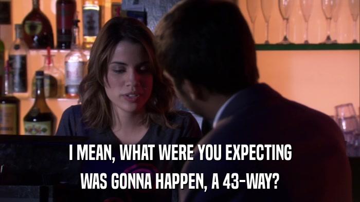 I MEAN, WHAT WERE YOU EXPECTING WAS GONNA HAPPEN, A 43-WAY? 