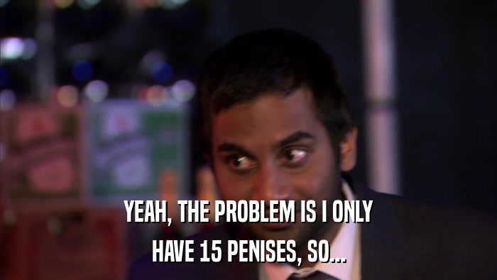 YEAH, THE PROBLEM IS I ONLY HAVE 15 PENISES, SO... 