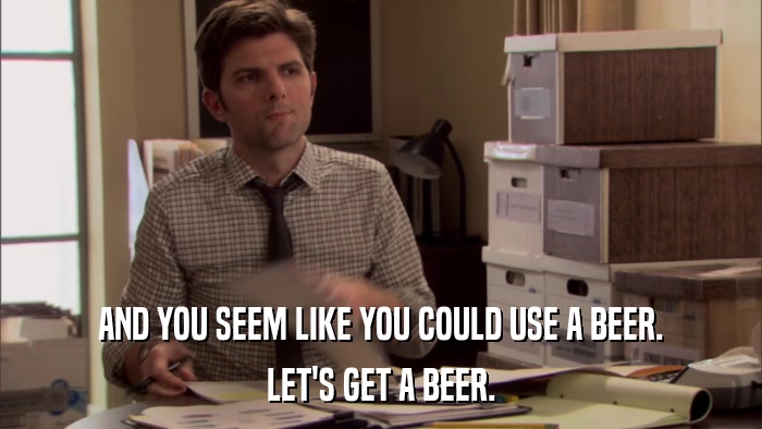 AND YOU SEEM LIKE YOU COULD USE A BEER. LET'S GET A BEER. 