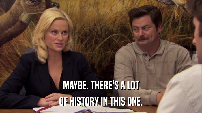 MAYBE. THERE'S A LOT OF HISTORY IN THIS ONE. 