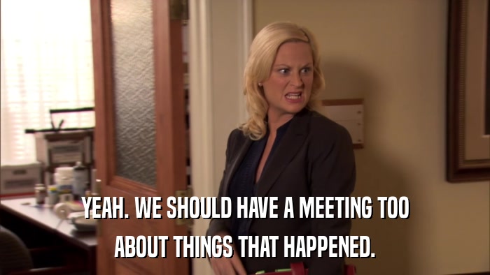YEAH. WE SHOULD HAVE A MEETING TOO ABOUT THINGS THAT HAPPENED. 