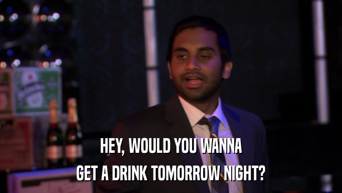 HEY, WOULD YOU WANNA GET A DRINK TOMORROW NIGHT? 