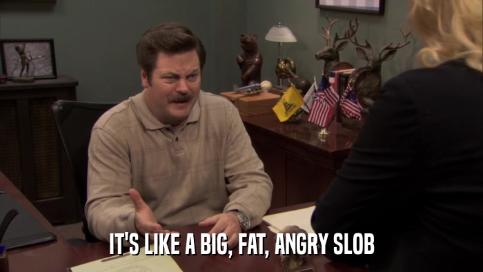 IT'S LIKE A BIG, FAT, ANGRY SLOB  