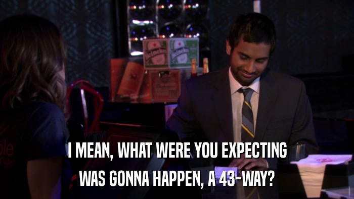 I MEAN, WHAT WERE YOU EXPECTING WAS GONNA HAPPEN, A 43-WAY? 