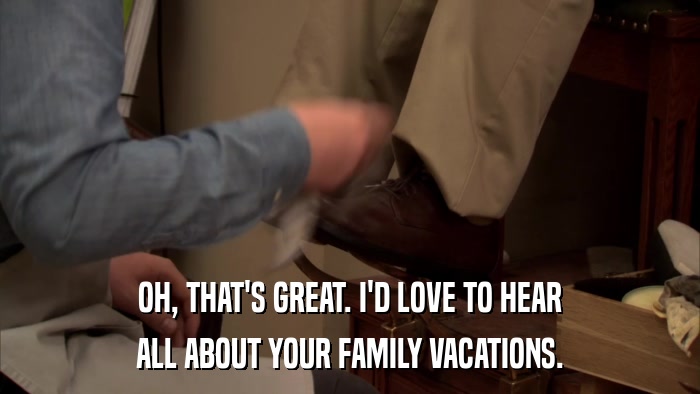 OH, THAT'S GREAT. I'D LOVE TO HEAR ALL ABOUT YOUR FAMILY VACATIONS. 