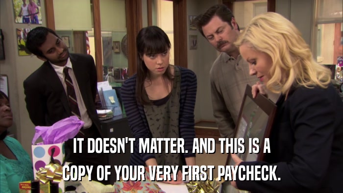 IT DOESN'T MATTER. AND THIS IS A COPY OF YOUR VERY FIRST PAYCHECK. 