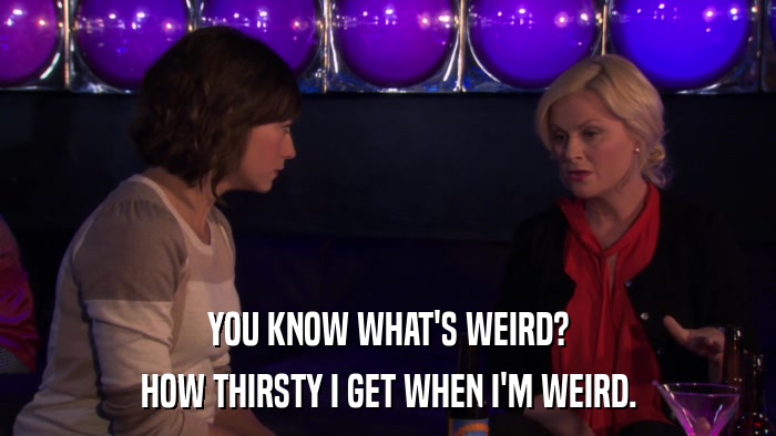 YOU KNOW WHAT'S WEIRD? HOW THIRSTY I GET WHEN I'M WEIRD. 