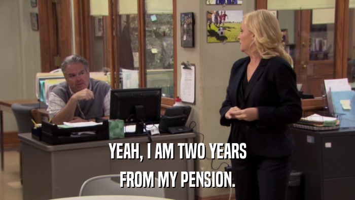 YEAH, I AM TWO YEARS FROM MY PENSION. 
