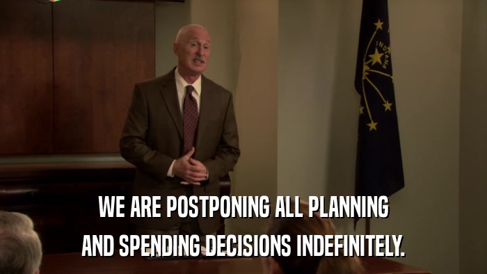 WE ARE POSTPONING ALL PLANNING AND SPENDING DECISIONS INDEFINITELY. 