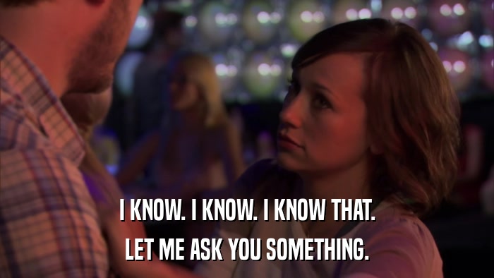 I KNOW. I KNOW. I KNOW THAT. LET ME ASK YOU SOMETHING. 