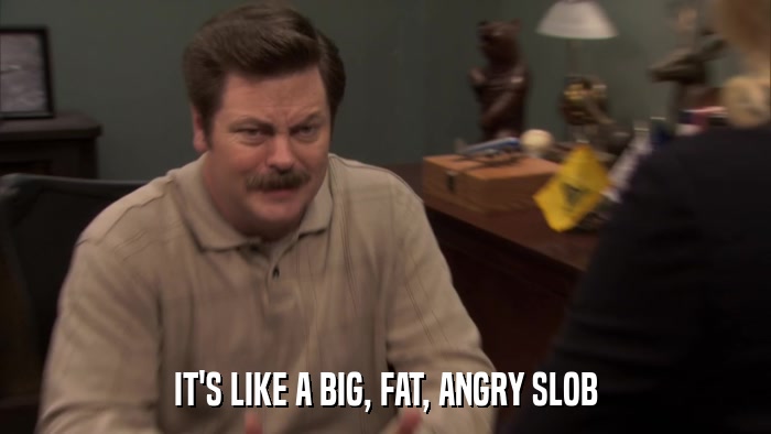 IT'S LIKE A BIG, FAT, ANGRY SLOB  