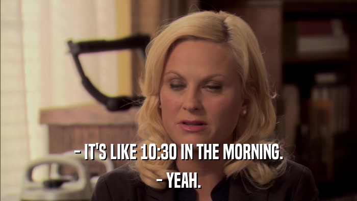 - IT'S LIKE 10:30 IN THE MORNING. - YEAH. 