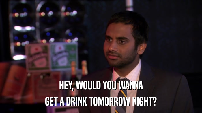 HEY, WOULD YOU WANNA GET A DRINK TOMORROW NIGHT? 