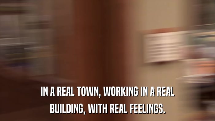 IN A REAL TOWN, WORKING IN A REAL BUILDING, WITH REAL FEELINGS. 