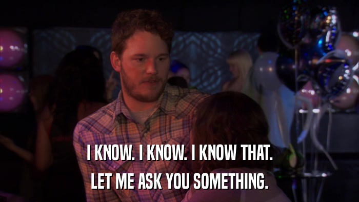 I KNOW. I KNOW. I KNOW THAT. LET ME ASK YOU SOMETHING. 