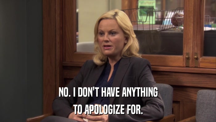 NO. I DON'T HAVE ANYTHING TO APOLOGIZE FOR. 