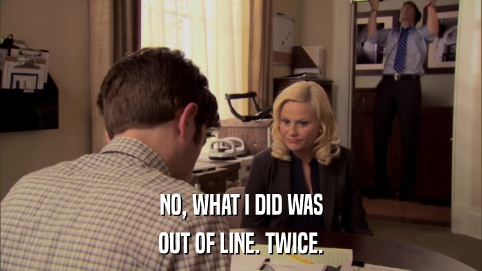 NO, WHAT I DID WAS OUT OF LINE. TWICE. 
