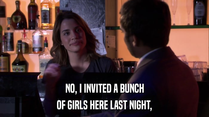 NO, I INVITED A BUNCH OF GIRLS HERE LAST NIGHT, 