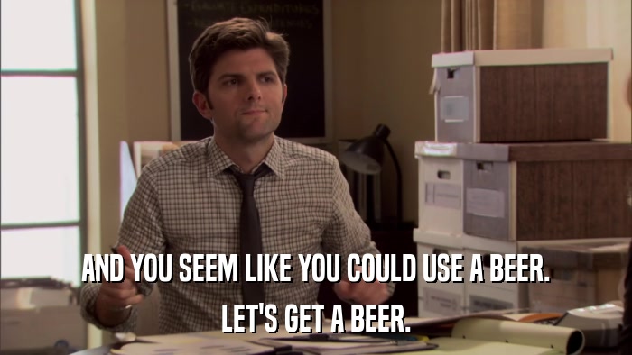 AND YOU SEEM LIKE YOU COULD USE A BEER. LET'S GET A BEER. 