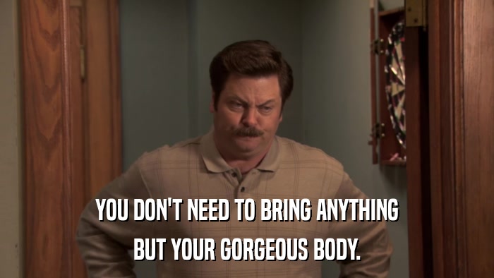 YOU DON'T NEED TO BRING ANYTHING BUT YOUR GORGEOUS BODY. 