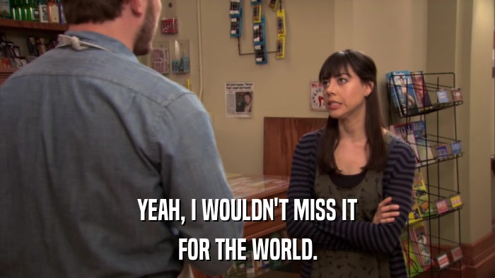 YEAH, I WOULDN'T MISS IT FOR THE WORLD. 