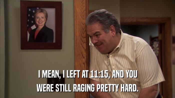 I MEAN, I LEFT AT 11:15, AND YOU WERE STILL RAGING PRETTY HARD. 