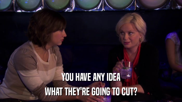 YOU HAVE ANY IDEA WHAT THEY'RE GOING TO CUT? 