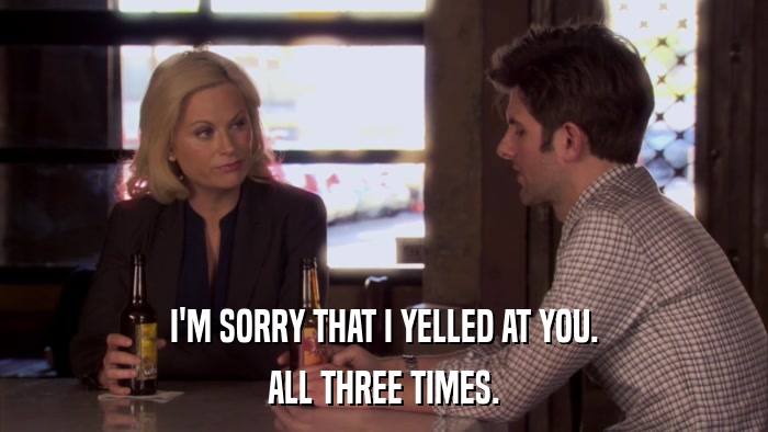 I'M SORRY THAT I YELLED AT YOU. ALL THREE TIMES. 