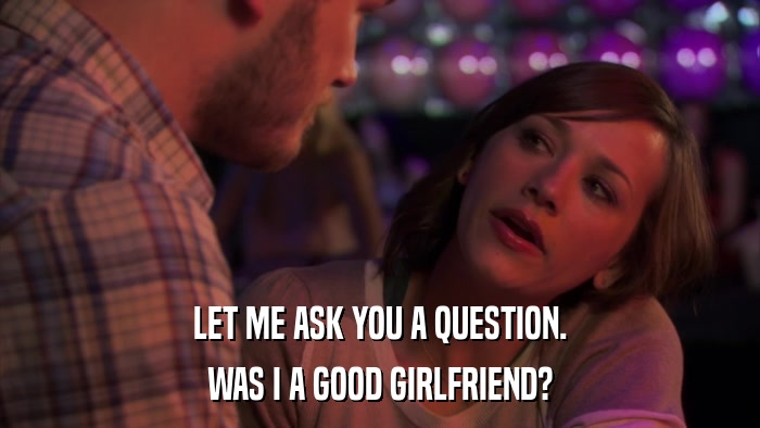 LET ME ASK YOU A QUESTION. WAS I A GOOD GIRLFRIEND? 