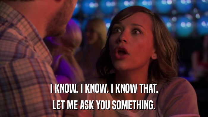 I KNOW. I KNOW. I KNOW THAT. LET ME ASK YOU SOMETHING. 