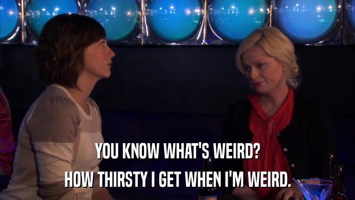 YOU KNOW WHAT'S WEIRD? HOW THIRSTY I GET WHEN I'M WEIRD. 
