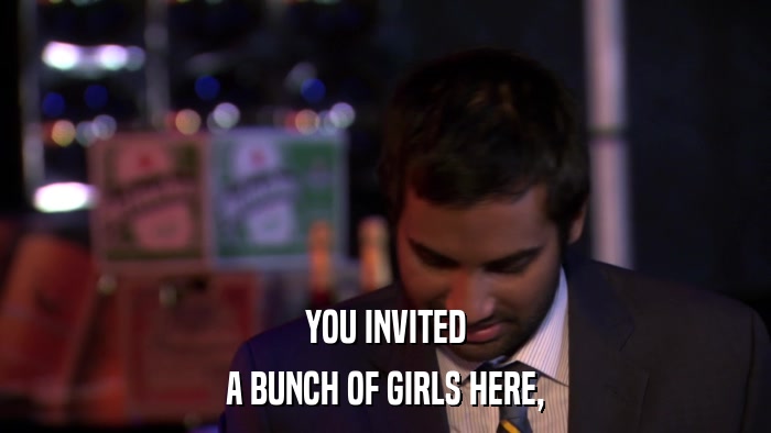 YOU INVITED A BUNCH OF GIRLS HERE, 