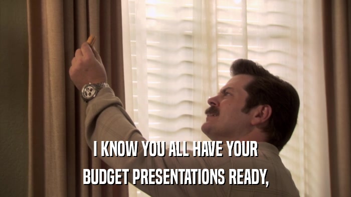 I KNOW YOU ALL HAVE YOUR BUDGET PRESENTATIONS READY, 