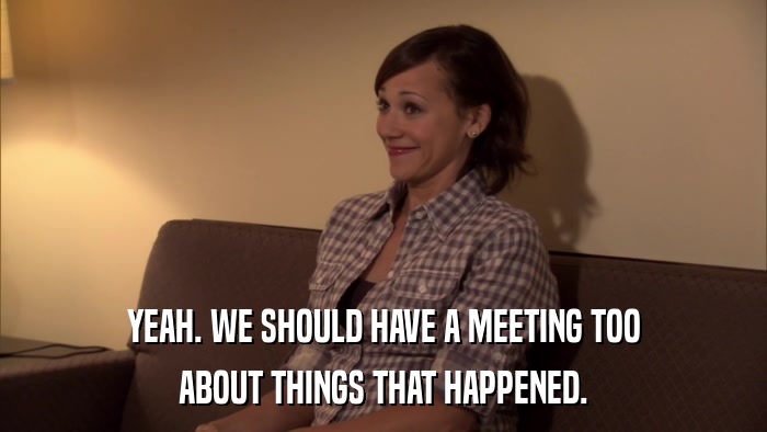 YEAH. WE SHOULD HAVE A MEETING TOO ABOUT THINGS THAT HAPPENED. 
