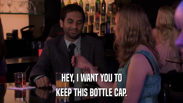 HEY, I WANT YOU TO KEEP THIS BOTTLE CAP. 