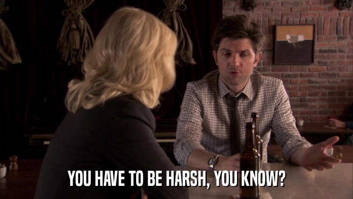 YOU HAVE TO BE HARSH, YOU KNOW?  
