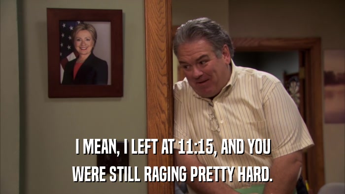 I MEAN, I LEFT AT 11:15, AND YOU WERE STILL RAGING PRETTY HARD. 