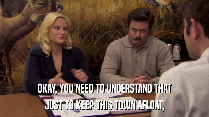 OKAY, YOU NEED TO UNDERSTAND THAT JUST TO KEEP THIS TOWN AFLOAT, 