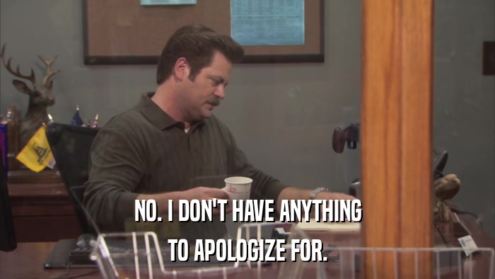 NO. I DON'T HAVE ANYTHING TO APOLOGIZE FOR. 