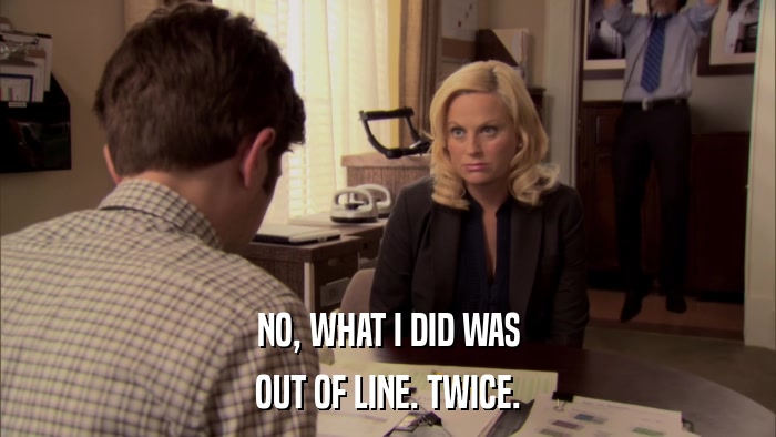 NO, WHAT I DID WAS OUT OF LINE. TWICE. 