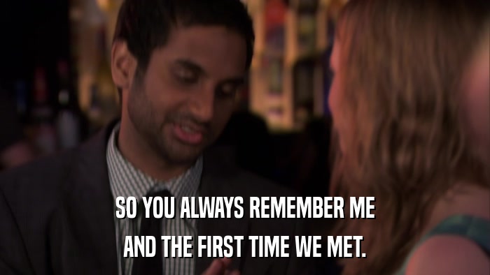 SO YOU ALWAYS REMEMBER ME AND THE FIRST TIME WE MET. 