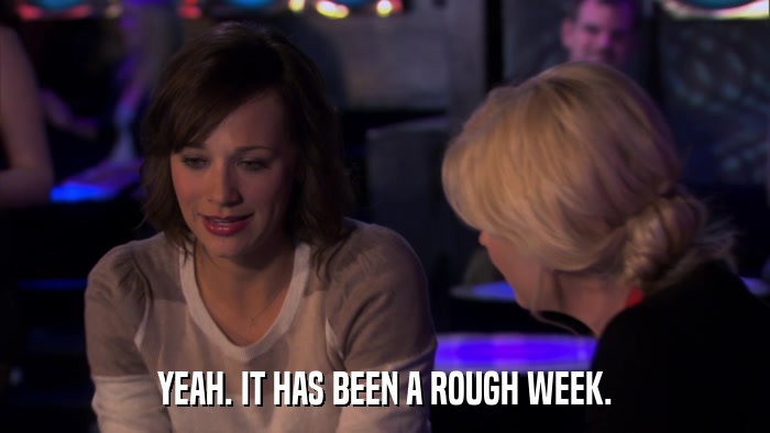 YEAH. IT HAS BEEN A ROUGH WEEK.  