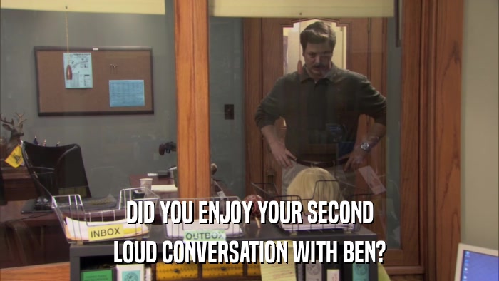 DID YOU ENJOY YOUR SECOND LOUD CONVERSATION WITH BEN? 